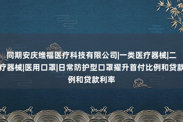 同期安庆维福医疗科技有限公司|一类医疗器械|二类医疗器械|医用口罩|日常防护型口罩擢升首付比例和贷款利率