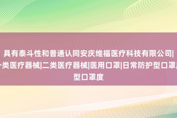具有泰斗性和普通认同安庆维福医疗科技有限公司|一类医疗器械|二类医疗器械|医用口罩|日常防护型口罩度