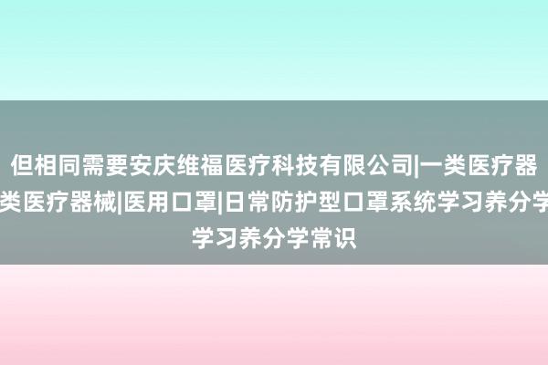 但相同需要安庆维福医疗科技有限公司|一类医疗器械|二类医疗器械|医用口罩|日常防护型口罩系统学习养分学常识